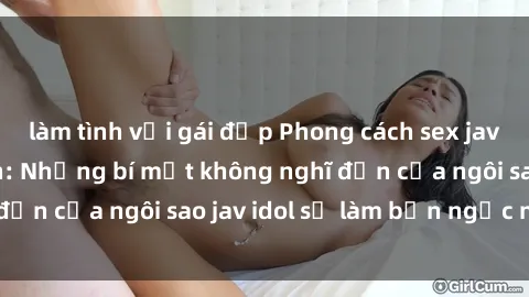 làm tình với gái đẹp Phong cách sex jav idol siêu hấp dẫn: Những bí mật không nghĩ đến của ngôi sao jav idol sẽ làm bạn ngạc nhiên!