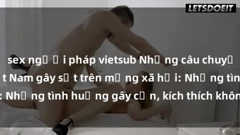sex người pháp vietsub Những câu chuyện sex sinh viên Việt Nam gây sốt trên mạng xã hội: Những tình huống gây cấn, kích thích không thể bỏ qua