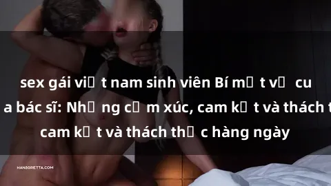 sex gái việt nam sinh viên Bí mật về cuộc sống sex của bác sĩ: Những cảm xúc, cam kết và thách thức hàng ngày