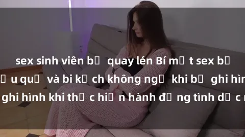sex sinh viên bị quay lén Bí mật sex bị quay lén: Những hậu quả và bi kịch không ngờ khi bị ghi hình khi thực hiện hành động tình dục mà không biết.