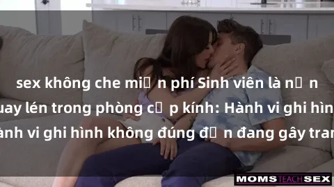 sex không che miễn phí Sinh viên là nạn nhân của video quay lén trong phòng cấp kính: Hành vi ghi hình không đúng đắn đang gây tranh cãi lớn