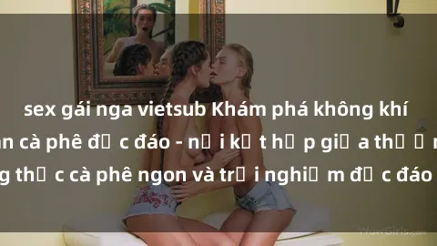 sex gái nga vietsub Khám phá không khí độc đáo tại sex quán cà phê độc đáo - nơi kết hợp giữa thưởng thức cà phê ngon và trải nghiệm độc đáo của không gian sex shop.