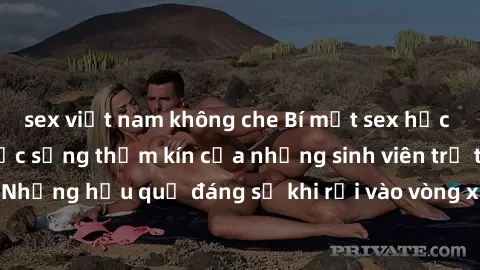 sex việt nam không che Bí mật sex học sinh không che: Cuộc sống thầm kín của những sinh viên trẻ trên trường. Những hậu quả đáng sợ khi rơi vào vòng xoáy của tình dục từ tuổi mới lớn.