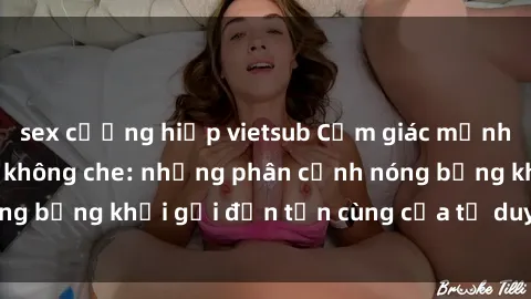 sex cưỡng hiếp vietsub Cảm giác mạnh mẽ với sex BDSM không che: những phân cảnh nóng bỏng khơi gợi đến tận cùng của tư duy và cơ thể.