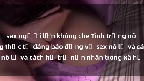 sex người lớn không che Tình trạng nô lệ tình dục: Những thực tế đáng báo động về sex nô lệ và cách hỗ trợ nạn nhân trong xã hội hiện nay