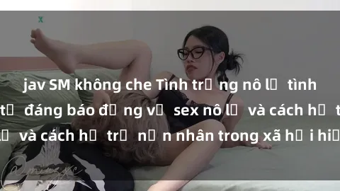 jav SM không che Tình trạng nô lệ tình dục: Những thực tế đáng báo động về sex nô lệ và cách hỗ trợ nạn nhân trong xã hội hiện nay