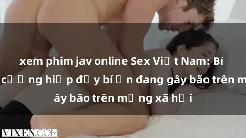 xem phim jav online Sex Việt Nam: Bí mật về vụ cưỡng hiếp đầy bí ẩn đang gây bão trên mạng xã hội
