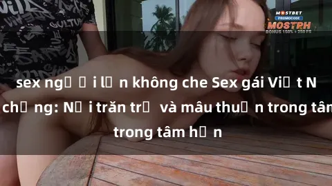 sex người lớn không che Sex gái Việt Nam có chồng: Nỗi trăn trở và mâu thuẫn trong tâm hồn