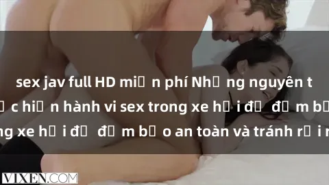 sex jav full HD miễn phí Những nguyên tắc cần nhớ khi thực hiện hành vi sex trong xe hơi để đảm bảo an toàn và tránh rủi ro.