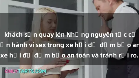 khách sạn quay lén Những nguyên tắc cần nhớ khi thực hiện hành vi sex trong xe hơi để đảm bảo an toàn và tránh rủi ro.