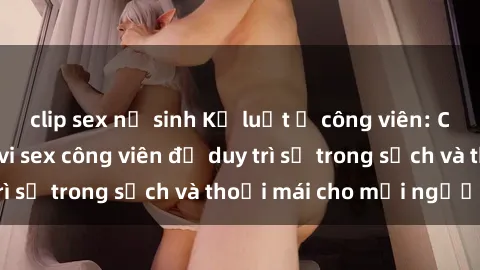 clip sex nữ sinh Kỷ luật ở công viên: Chấn chỉnh hành vi sex công viên để duy trì sự trong sạch và thoải mái cho mọi người.