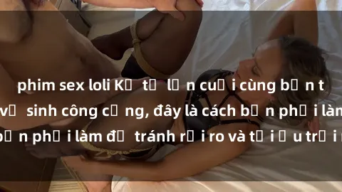 phim sex loli Kể từ lần cuối cùng bạn thực hành sex nhà vệ sinh công cộng, đây là cách bạn phải làm để tránh rủi ro và tối ưu trải nghiệm.