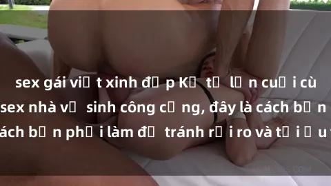 sex gái việt xinh đẹp Kể từ lần cuối cùng bạn thực hành sex nhà vệ sinh công cộng, đây là cách bạn phải làm để tránh rủi ro và tối ưu trải nghiệm.