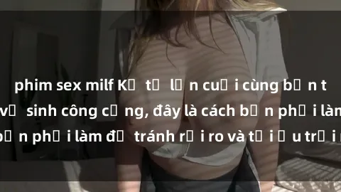 phim sex milf Kể từ lần cuối cùng bạn thực hành sex nhà vệ sinh công cộng, đây là cách bạn phải làm để tránh rủi ro và tối ưu trải nghiệm.