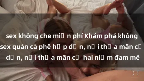 sex không che miễn phí Khám phá không gian độc đáo tại sex quán cà phê hấp dẫn, nơi thỏa mãn cả hai niềm đam mê