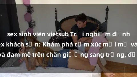 sex sinh viên vietsub Trải nghiệm đỉnh cao tình yêu tại sex khách sạn: Khám phá cảm xúc mới mẻ và đam mê trên chăn giường sang trọng, độc đáo, không giới hạn.