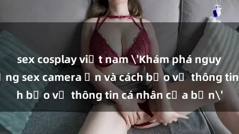 sex cosplay việt nam 'Khám phá nguy cơ của việc sử dụng sex camera ẩn và cách bảo vệ thông tin cá nhân của bạn'