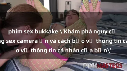 phim sex bukkake 'Khám phá nguy cơ của việc sử dụng sex camera ẩn và cách bảo vệ thông tin cá nhân của bạn'