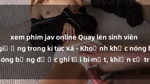 xem phim jav online Quay lén sinh viên làm tình ngay trên giường trong kí túc xá - Khoảnh khắc nóng bỏng được ghi lại bí mật, khiến cả trường học xôn xao.