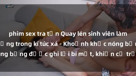 phim sex tra tấn Quay lén sinh viên làm tình ngay trên giường trong kí túc xá - Khoảnh khắc nóng bỏng được ghi lại bí mật, khiến cả trường học xôn xao.