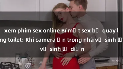 xem phim sex online Bí mật sex bị quay lén trong toilet: Khi camera ẩn trong nhà vệ sinh lộ diện