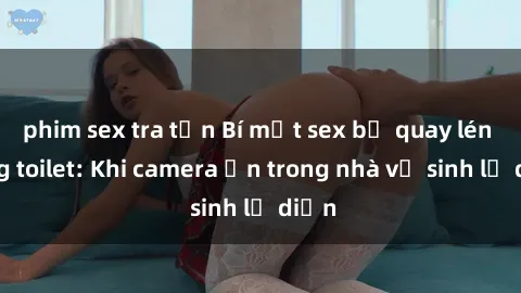 phim sex tra tấn Bí mật sex bị quay lén trong toilet: Khi camera ẩn trong nhà vệ sinh lộ diện