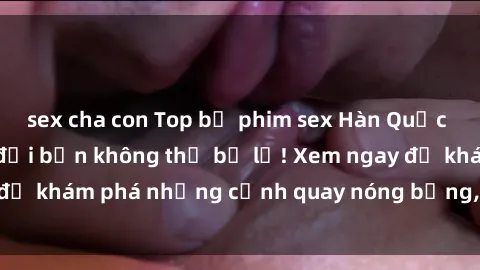 sex cha con Top bộ phim sex Hàn Quốc hot nhất mọi thời đại bạn không thể bỏ lỡ! Xem ngay để khám phá những cảnh quay nóng bỏng, đầy nghẹt thở!