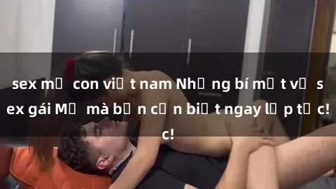 sex mẹ con việt nam Những bí mật về sex gái Mỹ mà bạn cần biết ngay lập tức!