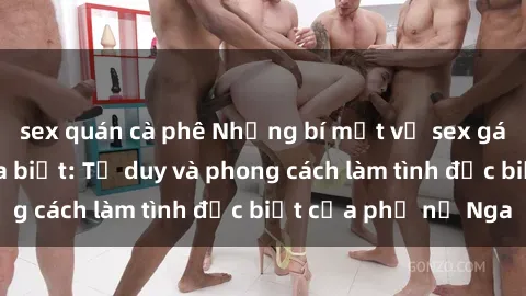 sex quán cà phê Những bí mật về sex gái Nga mà bạn chưa biết: Tư duy và phong cách làm tình đặc biệt của phụ nữ Nga