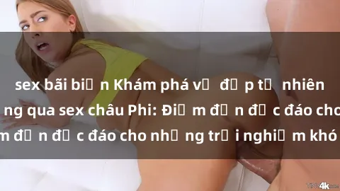 sex bãi biển Khám phá vẻ đẹp tự nhiên và văn hóa đa dạng qua sex châu Phi: Điểm đến độc đáo cho những trải nghiệm khó quên