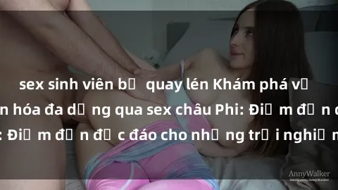 sex sinh viên bị quay lén Khám phá vẻ đẹp tự nhiên và văn hóa đa dạng qua sex châu Phi: Điểm đến độc đáo cho những trải nghiệm khó quên