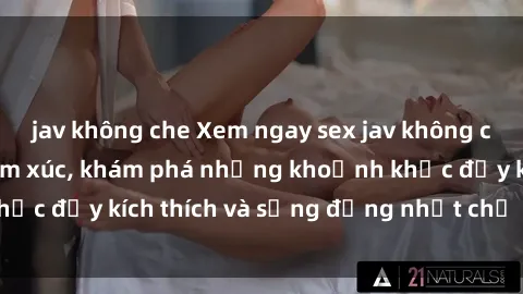 jav không che Xem ngay sex jav không che để thỏa mãn cảm xúc, khám phá những khoảnh khắc đầy kích thích và sống động nhất chỉ trong click!