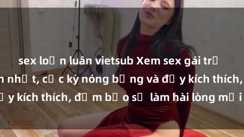 sex loạn luân vietsub Xem sex gái trẻ không che hấp dẫn nhất, cực kỳ nóng bỏng và đầy kích thích, đảm bảo sẽ làm hài lòng mọi người!