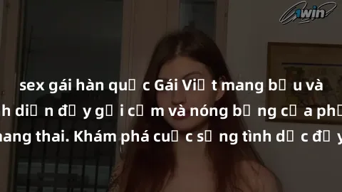 sex gái hàn quốc Gái Việt mang bầu và làm tình: Màn trình diễn đầy gợi cảm và nóng bỏng của phụ nữ mang thai. Khám phá cuộc sống tình dục đầy hấp dẫn và mới lạ của họ!