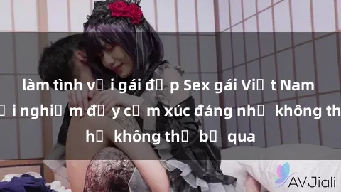làm tình với gái đẹp Sex gái Việt Nam có con: Trải nghiệm đầy cảm xúc đáng nhớ không thể bỏ qua