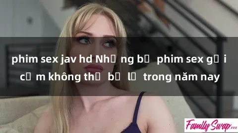 phim sex jav hd Những bộ phim sex gợi cảm không thể bỏ lỡ trong năm nay