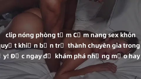 clip nóng phòng tắm Cẩm nang sex không che: Những bí quyết khiến bạn trở thành chuyên gia trong chuyện ấy! Đọc ngay để khám phá những mẹo hay và bí quyết tình dục không che.