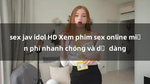 sex jav idol HD Xem phim sex online miễn phí nhanh chóng và dễ dàng