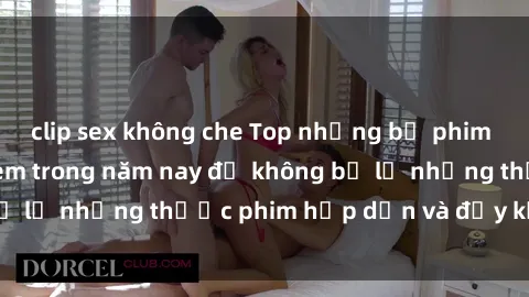 clip sex không che Top những bộ phim sex hay nhất nên xem trong năm nay để không bỏ lỡ những thước phim hấp dẫn và đầy kịch tính.