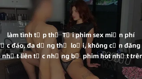 làm tình tập thể Tải phim sex miễn phí chất lượng cao độc đáo, đa dạng thể loại, không cần đăng ký tài khoản. Cập nhật liên tục những bộ phim hot nhất trên thị trường. Sự lựa chọn hàng đầu cho người y