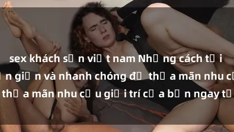 sex khách sạn việt nam Những cách tải phim sex về máy đơn giản và nhanh chóng để thỏa mãn nhu cầu giải trí của bạn ngay tại nhà