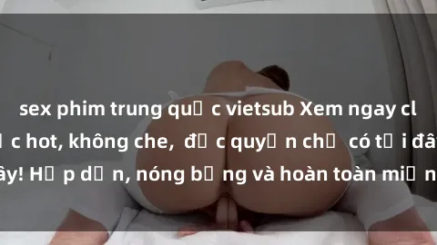 sex phim trung quốc vietsub Xem ngay clip sex không che cực hot, không che,  độc quyền chỉ có tại đây! Hấp dẫn, nóng bỏng và hoàn toàn miễn phí, không thể bỏ qua!