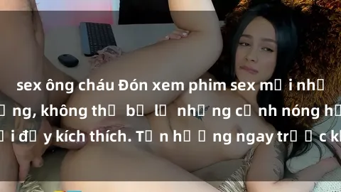 sex ông cháu Đón xem phim sex mới nhất đang hot trên mạng, không thể bỏ lỡ những cảnh nóng hổi đầy kích thích. Tận hưởng ngay trước khi bị xoá chóng mặt!