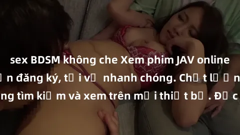 sex BDSM không che Xem phim JAV online miễn phí không cần đăng ký, tải về nhanh chóng. Chất lượng HD, dễ dàng tìm kiếm và xem trên mọi thiết bị. Đặc biệt, không quảng cáo làm phiền.