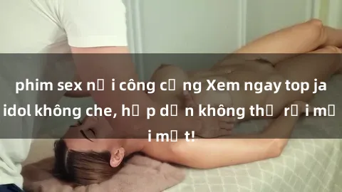 phim sex nơi công cộng Xem ngay top jav idol không che, hấp dẫn không thể rời mắt!