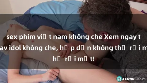 sex phim việt nam không che Xem ngay top jav idol không che, hấp dẫn không thể rời mắt!