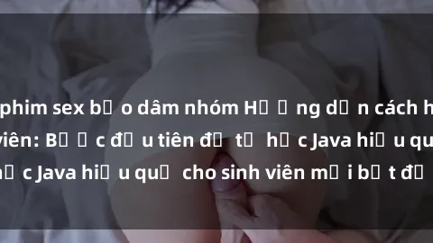 phim sex bạo dâm nhóm Hướng dẫn cách học Java cho sinh viên: Bước đầu tiên để tự học Java hiệu quả cho sinh viên mới bắt đầu là gì?
