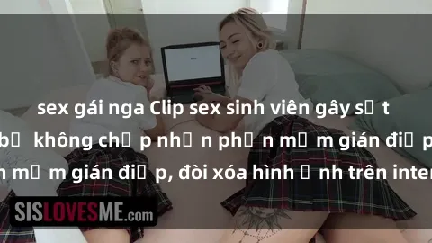 sex gái nga Clip sex sinh viên gây sốt mạng xã hội: Tuyên bố không chấp nhận phần mềm gián điệp, đòi xóa hình ảnh trên internet