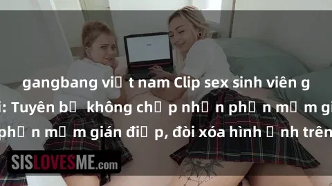 gangbang việt nam Clip sex sinh viên gây sốt mạng xã hội: Tuyên bố không chấp nhận phần mềm gián điệp, đòi xóa hình ảnh trên internet
