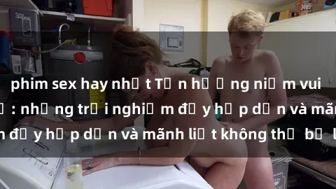 phim sex hay nhất Tận hưởng niềm vui của sex với gái trẻ: những trải nghiệm đầy hấp dẫn và mãnh liệt không thể bỏ lỡ